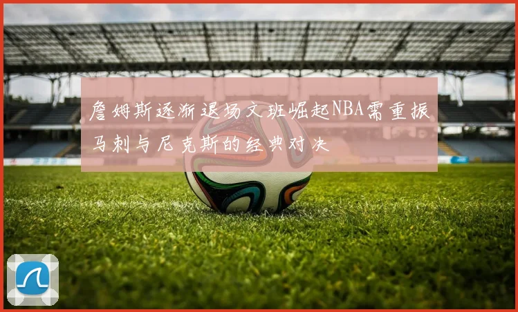 詹姆斯逐渐退场文班崛起NBA需重振马刺与尼克斯的经典对决