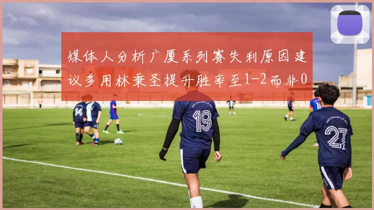 媒体人分析广厦系列赛失利原因建议多用林秉圣提升胜率至1-2而非0-3