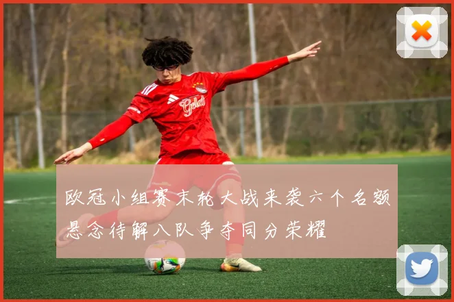 欧冠小组赛末轮大战来袭六个名额悬念待解八队争夺同分荣耀