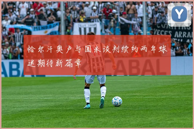 恰尔汗奥卢与国米谈判续约两年球迷期待新篇章