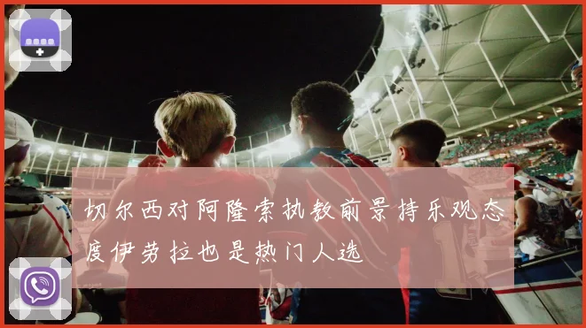 切尔西对阿隆索执教前景持乐观态度伊劳拉也是热门人选