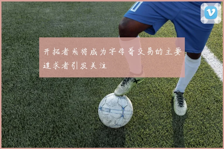 开拓者或将成为字母哥交易的主要追求者引发关注