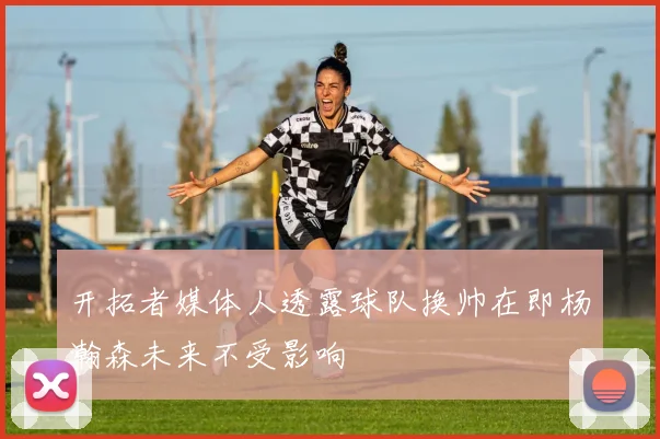 开拓者媒体人透露球队换帅在即杨瀚森未来不受影响