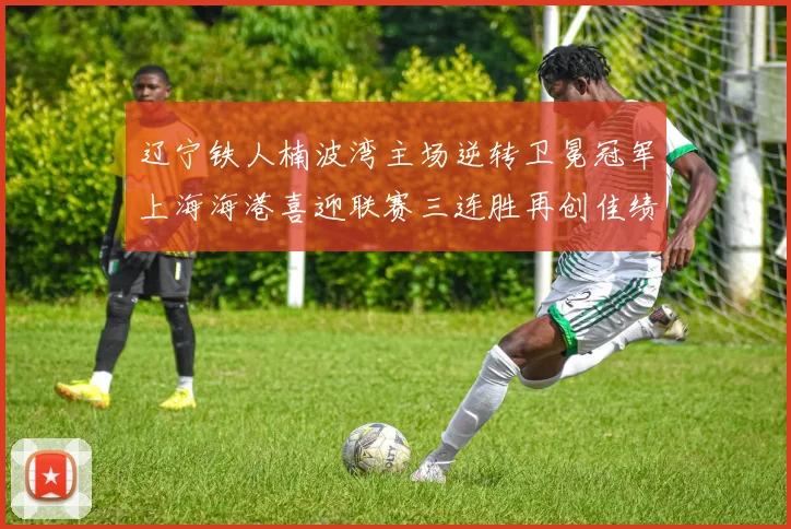 辽宁铁人楠波湾主场逆转卫冕冠军上海海港喜迎联赛三连胜再创佳绩