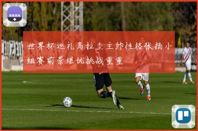 世界杯巡礼乌拉圭主帅性格张扬小组赛前景堪忧挑战重重