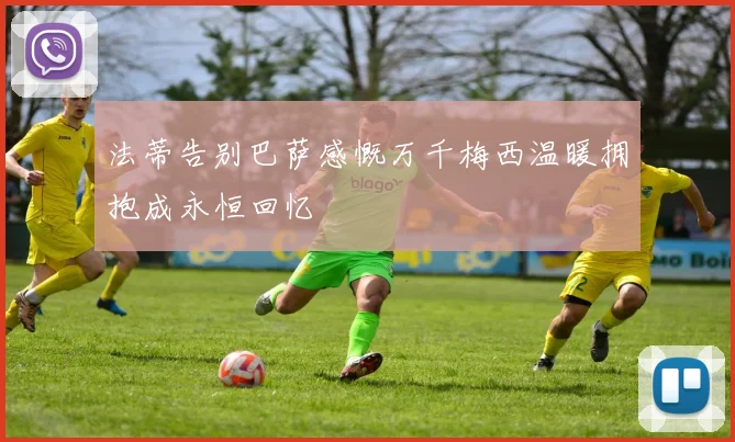 法蒂告别巴萨感慨万千梅西温暖拥抱成永恒回忆