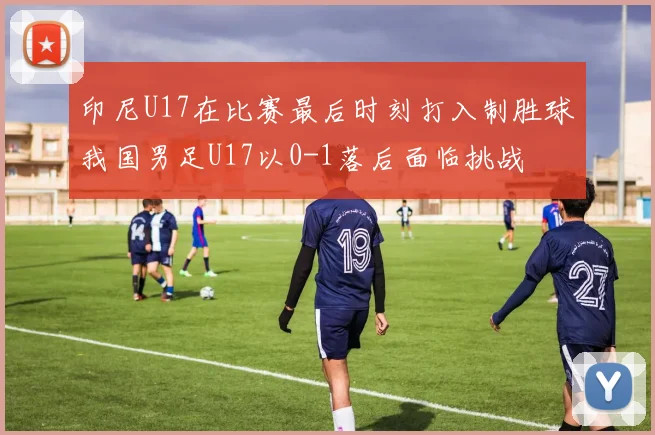 印尼U17在比赛最后时刻打入制胜球我国男足U17以0-1落后面临挑战