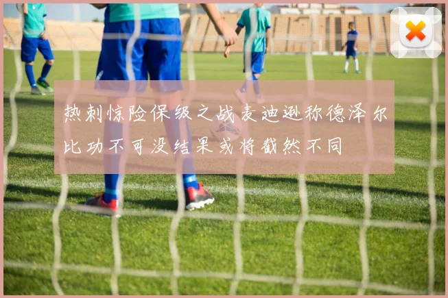 热刺惊险保级之战麦迪逊称德泽尔比功不可没结果或将截然不同