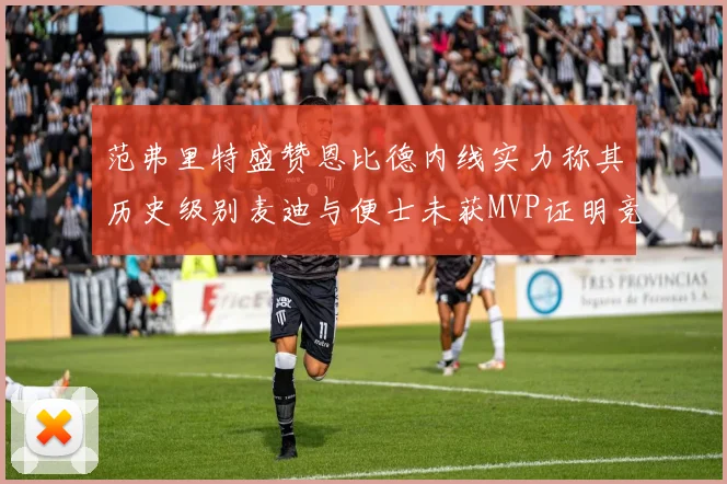 范弗里特盛赞恩比德内线实力称其历史级别麦迪与便士未获MVP证明竞争激烈