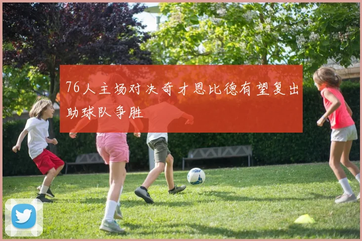 76人主场对决奇才恩比德有望复出助球队争胜