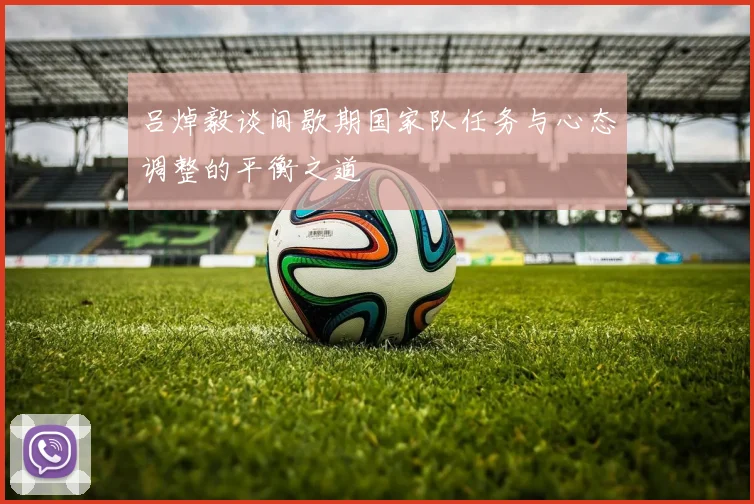 吕焯毅谈间歇期国家队任务与心态调整的平衡之道